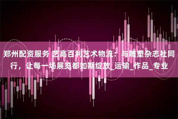 郑州配资服务 艺高百利艺术物流：与雕塑杂志社同行，让每一场展览都如期绽放_运输_作品_专业
