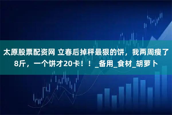 太原股票配资网 立春后掉秤最狠的饼，我两周瘦了8斤，一个饼才20卡！！_备用_食材_胡萝卜
