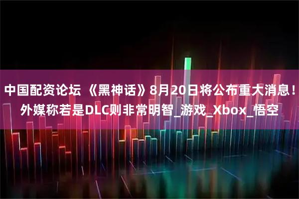 中国配资论坛 《黑神话》8月20日将公布重大消息！外媒称若是DLC则非常明智_游戏_Xbox_悟空