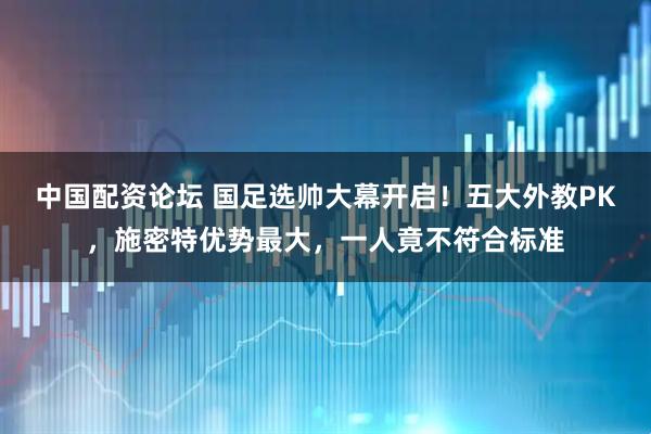 中国配资论坛 国足选帅大幕开启！五大外教PK，施密特优势最大，一人竟不符合标准