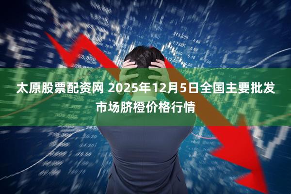 太原股票配资网 2025年12月5日全国主要批发市场脐橙价格行情