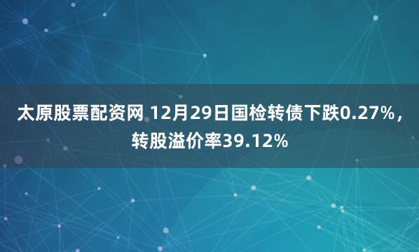 太原股票配资网 12月29日国检转债下跌0.27%，转股溢价率39.12%